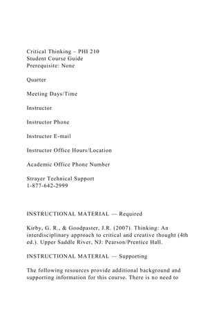 Critical Thinking – PHI 210
Student Course Guide
Prerequisite: None
Quarter
Meeting Days/Time
Instructor
Instructor Phone
Instructor E-mail
Instructor Office Hours/Location
Academic Office Phone Number
Strayer Technical Support
1-877-642-2999
INSTRUCTIONAL MATERIAL — Required
Kirby, G. R., & Goodpaster, J.R. (2007). Thinking: An
interdisciplinary approach to critical and creative thought (4th
ed.). Upper Saddle River, NJ: Pearson/Prentice Hall.
INSTRUCTIONAL MATERIAL — Supporting
The following resources provide additional background and
supporting information for this course. There is no need to
 
