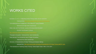 WORKS CITED
Buchanan, A. (n.d.). In Integrating Critical Thinking Skills Into the Classroom.
Retrieved from http://www.accessexcellence.org/LC/TL/Buchanan/.
”Drive Belonging and Engagement in the Classroom”.Using Facebook.
Retrieved from http://www.marshall.edu
Elder,Linda. and Paul,Richard. Journal of Developmental Education.
Fall 2001.Vol.25.Issue 1,p.40.2p.
http://dictionary.reference.com/browse/Critical+thinking.
”Podcasts in Education.” Retrieved from: www.marshall.edu
Robin,Bernard.The Educational Uses of Digital Storytelling.
Retrieved from www.marshall.edu.
Simmons, N.Characteristics of Critical Thinking and Decision Making.
retrieved from http://www.studymode.com/essays/Characteristics-Of-Critical-Thinking-987071.html.
”The Importance of Teaching Critical Thinking”.Global Digital Citizen. Web. 3 Oct. 2014.
 
