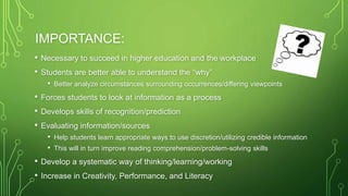 IMPORTANCE:
• Necessary to succeed in higher education and the workplace
• Students are better able to understand the “why”
• Better analyze circumstances surrounding occurrences/differing viewpoints
• Forces students to look at information as a process
• Develops skills of recognition/prediction
• Evaluating information/sources
• Help students learn appropriate ways to use discretion/utilizing credible information
• This will in turn improve reading comprehension/problem-solving skills
• Develop a systematic way of thinking/learning/working
• Increase in Creativity, Performance, and Literacy
 