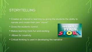 STORYTELLING
• Creates an interest in learning by giving the students the ability to
narrate and create their own "movie"
• Gives the students control
• Makes learning more fun and exciting
• Allows for creativity
• Critical thinking is used in developing the narrative
 