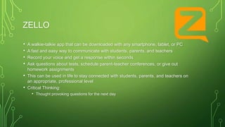 ZELLO
• A walkie-talkie app that can be downloaded with any smartphone, tablet, or PC
• A fast and easy way to communicate with students, parents, and teachers
• Record your voice and get a response within seconds
• Ask questions about tests, schedule parent-teacher conferences, or give out
homework assignments
• This can be used in life to stay connected with students, parents, and teachers on
an appropriate, professional level
• Critical Thinking:
• Thought provoking questions for the next day
 