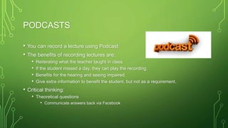 PODCASTS
• You can record a lecture using Podcast
• The benefits of recording lectures are:
• Reiterating what the teacher taught in class.
• If the student missed a day, they can play the recording.
• Benefits for the hearing and seeing impaired.
• Give extra information to benefit the student, but not as a requirement.
• Critical thinking:
• Theoretical questions
• Communicate answers back via Facebook
 