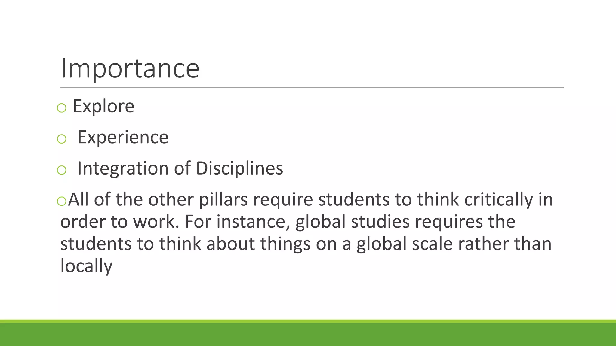 Importance
o Explore
o Experience
o Integration of Disciplines
oAll of the other pillars require students to think critically in
order to work. For instance, global studies requires the
students to think about things on a global scale rather than
locally
 