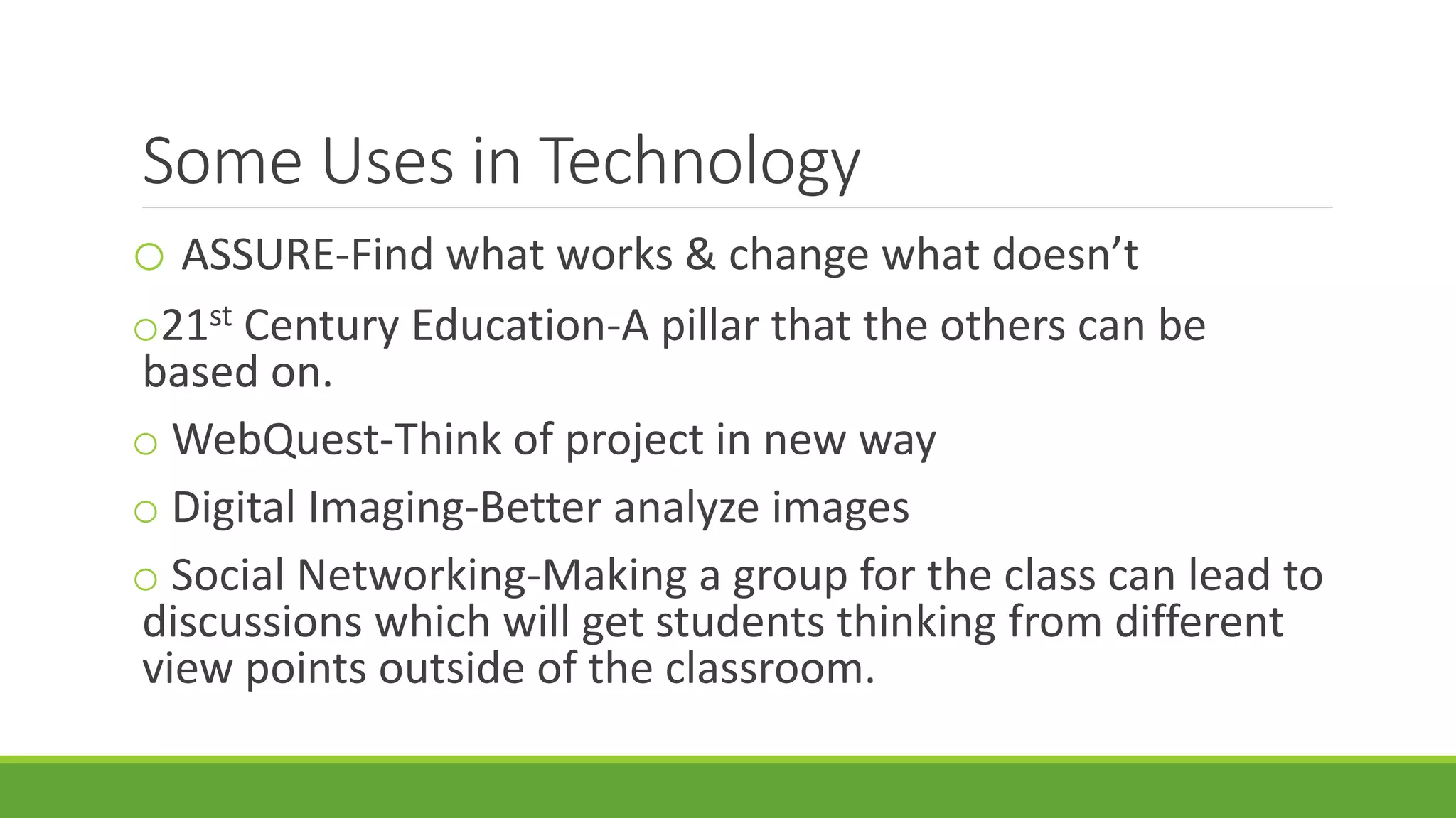 Some Uses in Technology
o ASSURE-Find what works & change what doesn’t
o21st Century Education-A pillar that the others can be
based on.
o WebQuest-Think of project in new way
o Digital Imaging-Better analyze images
o Social Networking-Making a group for the class can lead to
discussions which will get students thinking from different
view points outside of the classroom.
 