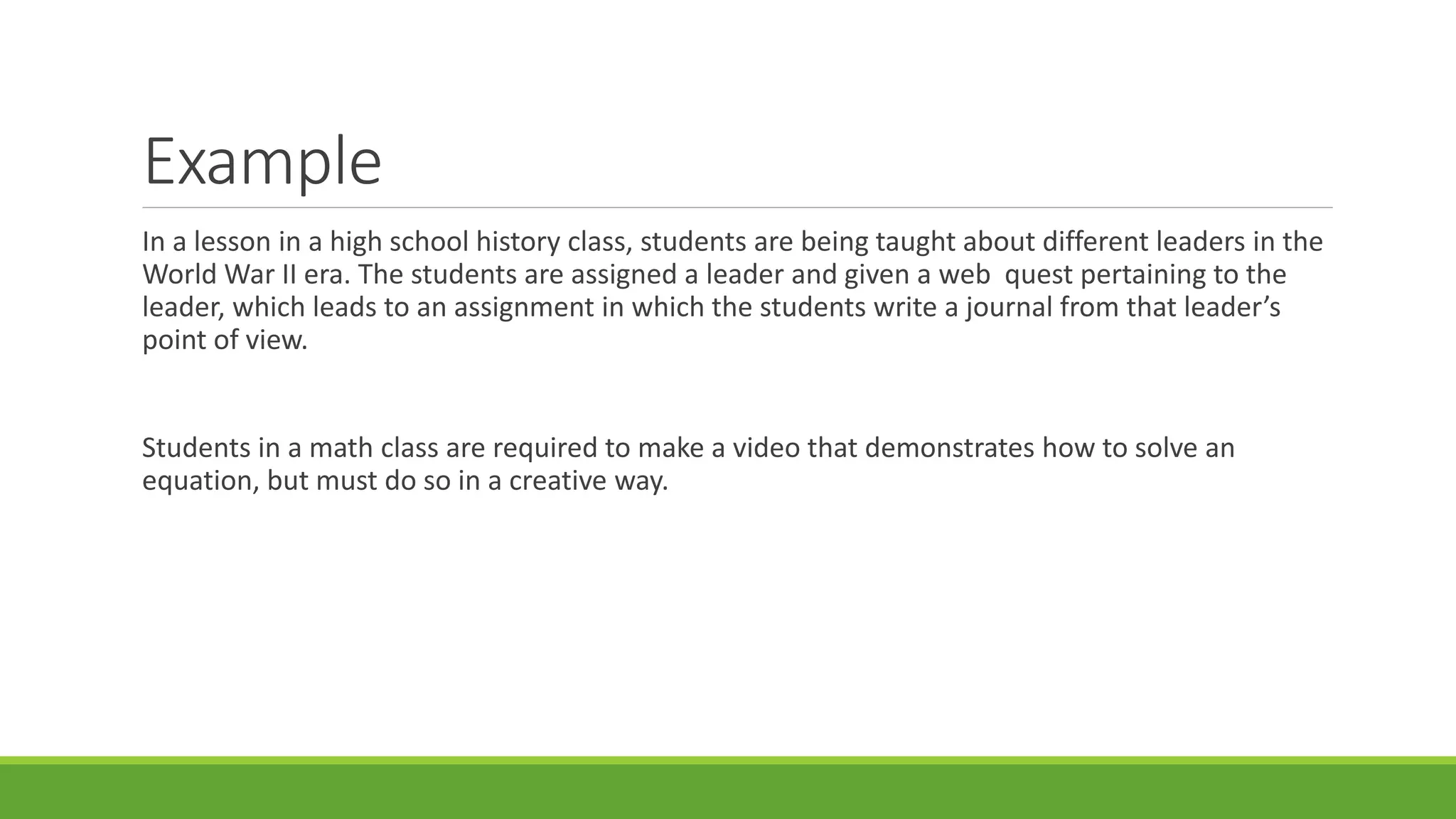 Example
In a lesson in a high school history class, students are being taught about different leaders in the
World War II era. The students are assigned a leader and given a web quest pertaining to the
leader, which leads to an assignment in which the students write a journal from that leader’s
point of view.
Students in a math class are required to make a video that demonstrates how to solve an
equation, but must do so in a creative way.
 