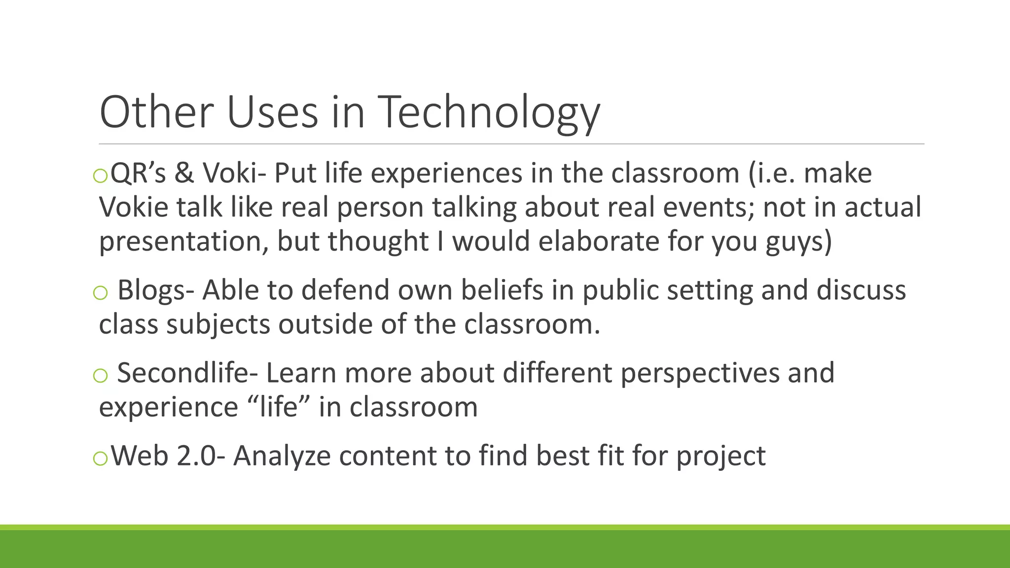 Other Uses in Technology
oQR’s & Voki- Put life experiences in the classroom (i.e. make
Vokie talk like real person talking about real events; not in actual
presentation, but thought I would elaborate for you guys)
o Blogs- Able to defend own beliefs in public setting and discuss
class subjects outside of the classroom.
o Secondlife- Learn more about different perspectives and
experience “life” in classroom
oWeb 2.0- Analyze content to find best fit for project
 