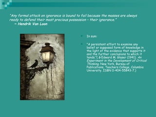 “Any formal attack on ignorance is bound to fail because the masses are always
ready to defend their most precious possession – their ignorance.”
   ~ Hendrik Van Loon
 In sum:
 "A persistent effort to examine any
belief or supposed form of knowledge in
the light of the evidence that supports it
and the further conclusions to which it
tends.”( b Edward M. Glaser (1941). An
Experiment in the Development of Critical
Thinking. New York, Bureau of
Publications, Teachers College, Columbia
University. ISBN 0-404-55843-7.)
 
