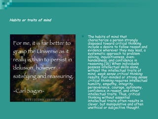 Habits or traits of mind
 The habits of mind that
characterize a person strongly
disposed toward critical thinking
include a desire to follow reason and
evidence wherever they may lead, a
systematic approach to problem
solving, inquisitiveness, even-
handedness, and confidence in
reasoning.[16] When individuals
possess intellectual skills alone,
without the intellectual traits of
mind, weak sense critical thinking
results. Fair-minded or strong sense
critical thinking requires intellectual
humility, empathy, integrity,
perseverance, courage, autonomy,
confidence in reason, and other
intellectual traits. Thus, critical
thinking without essential
intellectual traits often results in
clever, but manipulative and often
unethical or subjective thought.
 
