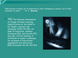 “Men become civilized, not in proportion to their willingness to believe, but in their
readiness to doubt.”   ~ H. L. Mencken
 16) The National Assessment
of College Student Learning:
Identification of the Skills to
be Taught, Learned, and
Assessed, NCES 94–286, US
Dept of Education, Addison
Greenwod (Ed), Sal Carrallo (PI).
See also, Critical thinking: A
statement of expert consensus
for purposes of educational
assessment and instruction.
ERIC Document No. ED 315–423
 