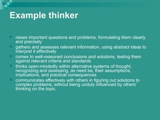 Example thinker
 raises important questions and problems, formulating them clearly
and precisely
 gathers and assesses relevant information, using abstract ideas to
interpret it effectively
 comes to well-reasoned conclusions and solutions, testing them
against relevant criteria and standards
 thinks open-mindedly within alternative systems of thought,
recognizing and assessing, as need be, their assumptions,
implications, and practical consequences
 communicates effectively with others in figuring out solutions to
complex problems, without being unduly influenced by others'
thinking on the topic.
 