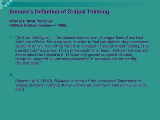 Sumner's Definition of Critical Thinking
What is Critical Thinking?
(William Graham Sumner — 1906)
 “[Critical thinking is] . . . the examination and test of propositions of any kind
which are offered for acceptance, in order to find out whether they correspond
to reality or not. The critical faculty is a product of education and training. It is
a mental habit and power. It is a prime condition of human welfare that men and
women should be trained in it. It is our only guarantee against delusion,
deception, superstition, and misapprehension of ourselves and our earthly
circumstances.”

{Sumner, W. G. (1940). Folkways: A Study of the Sociological Importance of
Usages, Manners, Customs, Mores, and Morals, New York: Ginn and Co., pp. 632,
633.}
 