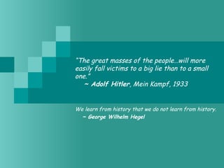 “The great masses of the people…will more
easily fall victims to a big lie than to a small
one.”
   ~ Adolf Hitler, Mein Kampf, 1933
We learn from history that we do not learn from history.
   ~ George Wilhelm Hegel
 