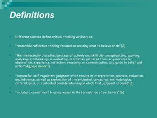 Definitions
 Different sources define critical thinking variously as:
 "reasonable reflective thinking focused on deciding what to believe or do"[2]
 "the intellectually disciplined process of actively and skillfully conceptualizing, applying,
analyzing, synthesizing, or evaluating information gathered from, or generated by,
observation, experience, reflection, reasoning, or communication, as a guide to belief and
action"[4][page needed]
 "purposeful, self-regulatory judgment which results in interpretation, analysis, evaluation,
and inference, as well as explanation of the evidential, conceptual, methodological,
criteriological, or contextual considerations upon which that judgment is based"[5]

 "includes a commitment to using reason in the formulation of our beliefs"[6]
 