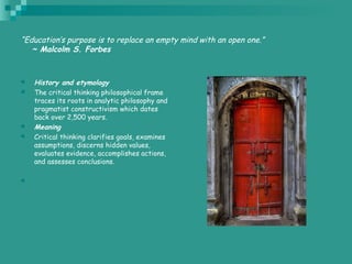 “Education’s purpose is to replace an empty mind with an open one.”
   ~ Malcolm S. Forbes
 History and etymology
 The critical thinking philosophical frame
traces its roots in analytic philosophy and
pragmatist constructivism which dates
back over 2,500 years.
 Meaning
 Critical thinking clarifies goals, examines
assumptions, discerns hidden values,
evaluates evidence, accomplishes actions,
and assesses conclusions.

 