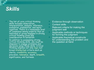 Skills
 The list of core critical thinking
skills includes observation,
interpretation, analysis, inference,
evaluation, explanation, and meta-
cognition. There is a reasonable level
of consensus among experts that an
individual or group engaged in strong
critical thinking gives due
consideration to establish:
 In addition to possessing strong
critical-thinking skills, one must be
disposed to engage problems and
decisions using those skills. Critical
thinking employs not only logic but
broad intellectual criteria such as
clarity, credibility, accuracy,
precision, relevance, depth, breadth,
significance, and fairness.
 Evidence through observation
 Context skills
 Relevant criteria for making the
judgment well
 Applicable methods or techniques
for forming the judgment
 Applicable theoretical constructs
for understanding the problem and
the question at hand
 