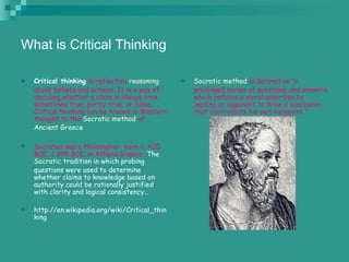 What is Critical Thinking

   Critical thinking is reflective reasoning       Socratic method is defined as "a
    about beliefs and actions. It is a way of        prolonged series of questions and answers
    deciding whether a claim is always true,         which refutes a moral assertion by
    sometimes true, partly true, or false.           leading an opponent to draw a conclusion
    Critical thinking can be traced in Western       that contradicts his own viewpoint.”
    thought to the Socratic method of
    Ancient Greece.

   Socrates was a Philosopher, born c. 470
    BCE…c.399 BCE, in Athens Greece…The
    Socratic tradition in which probing
    questions were used to determine
    whether claims to knowledge based on
    authority could be rationally justified
    with clarity and logical consistency…

   http://en.wikipedia.org/wiki/Critical_thin
    king
 