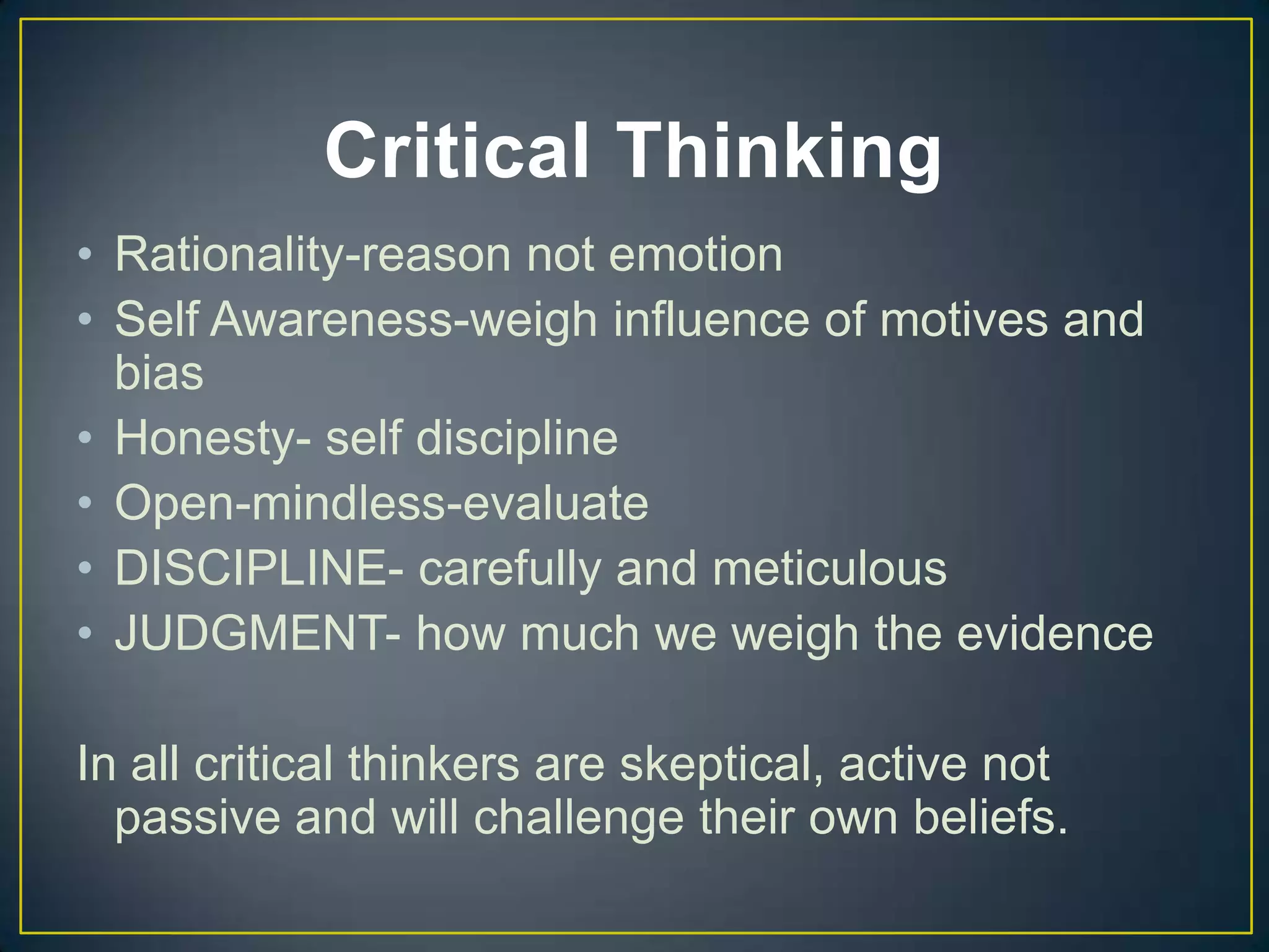 Critical Thinking
• Rationality-reason not emotion
• Self Awareness-weigh influence of motives and
bias
• Honesty- self discipline
• Open-mindless-evaluate
• DISCIPLINE- carefully and meticulous
• JUDGMENT- how much we weigh the evidence
In all critical thinkers are skeptical, active not
passive and will challenge their own beliefs.