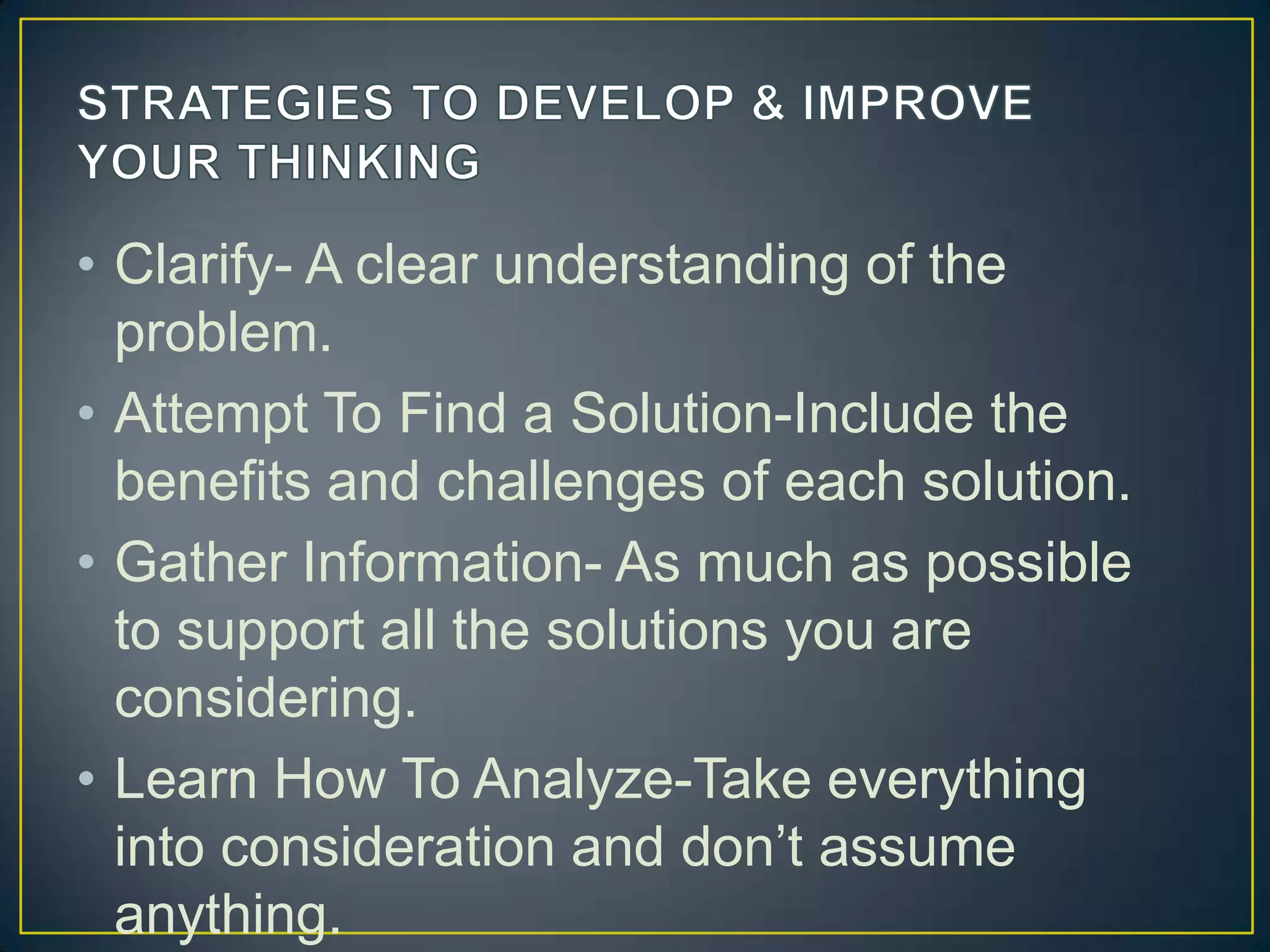 • Clarify- A clear understanding of the
problem.
• Attempt To Find a Solution-Include the
benefits and challenges of each solution.
• Gather Information- As much as possible
to support all the solutions you are
considering.
• Learn How To Analyze-Take everything
into consideration and don’t assume
anything.
