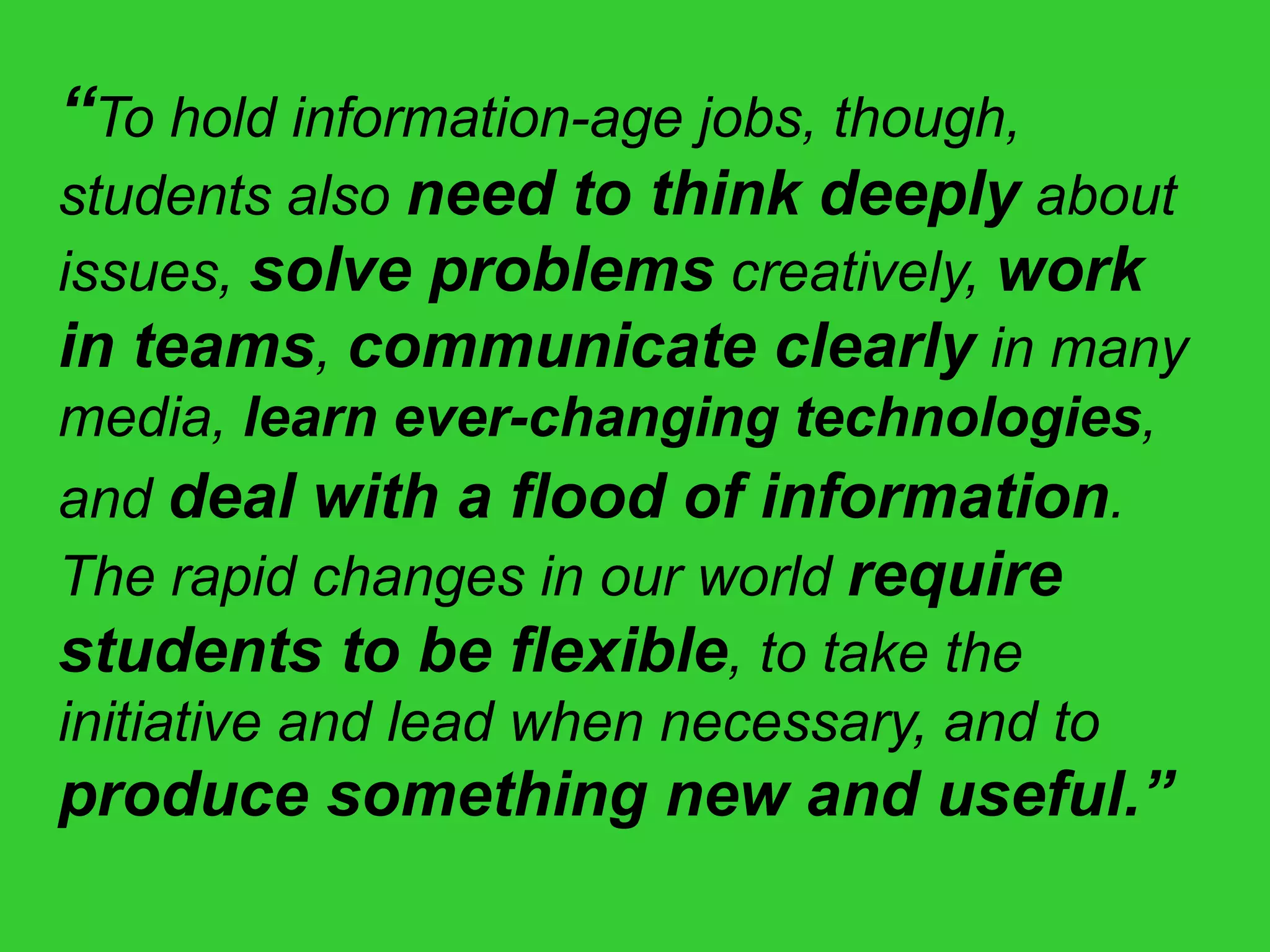 “To hold information-age jobs, though,
students also need to think deeply about
issues, solve problems creatively, work
in teams, communicate clearly in many
media, learn ever-changing technologies,
and deal with a flood of information.
The rapid changes in our world require
students to be flexible, to take the
initiative and lead when necessary, and to
produce something new and useful.”
 