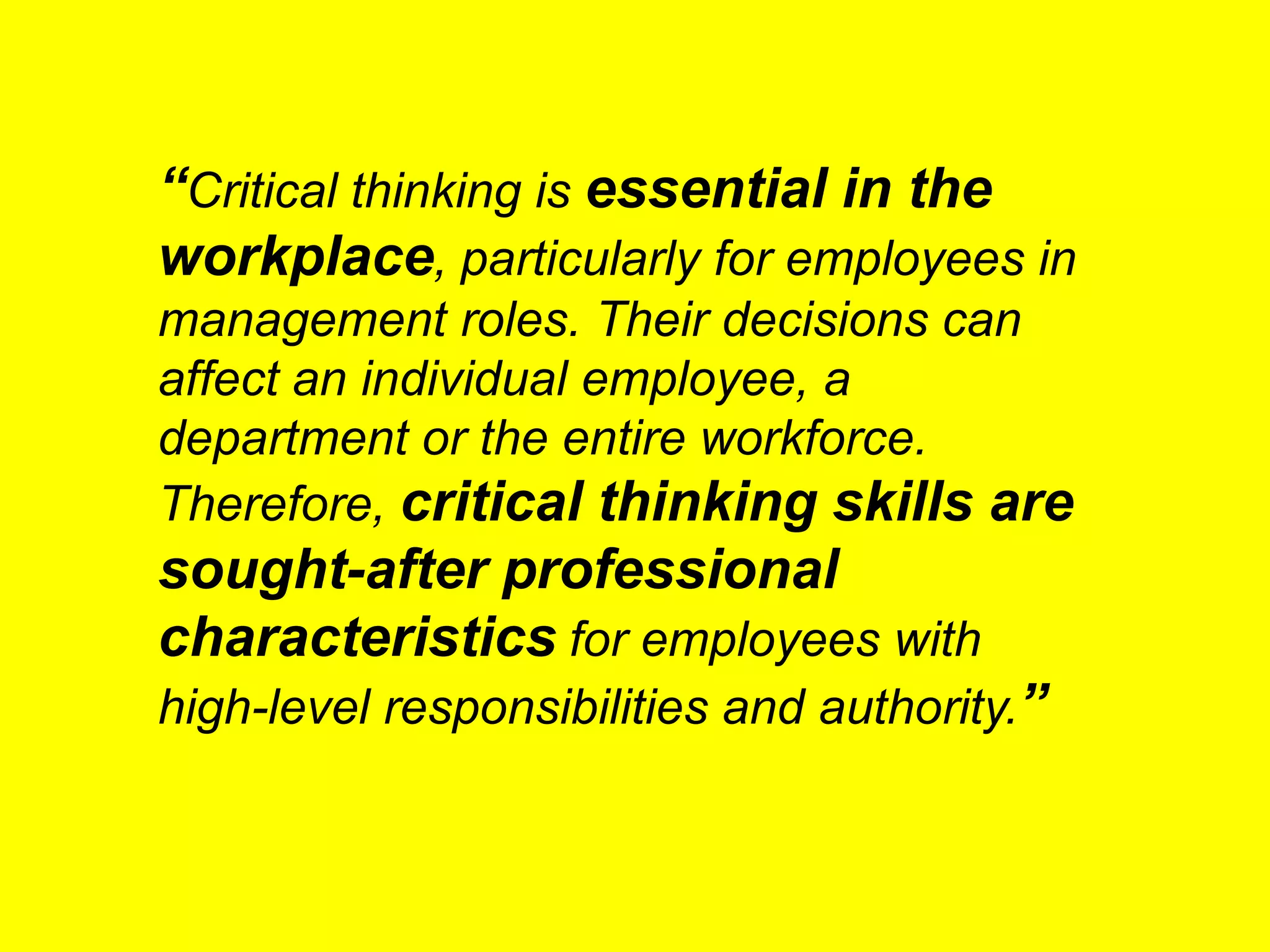 “Critical thinking is essential in the
workplace, particularly for employees in
management roles. Their decisions can
affect an individual employee, a
department or the entire workforce.
Therefore, critical thinking skills are
sought-after professional
characteristics for employees with
high-level responsibilities and authority.”
 