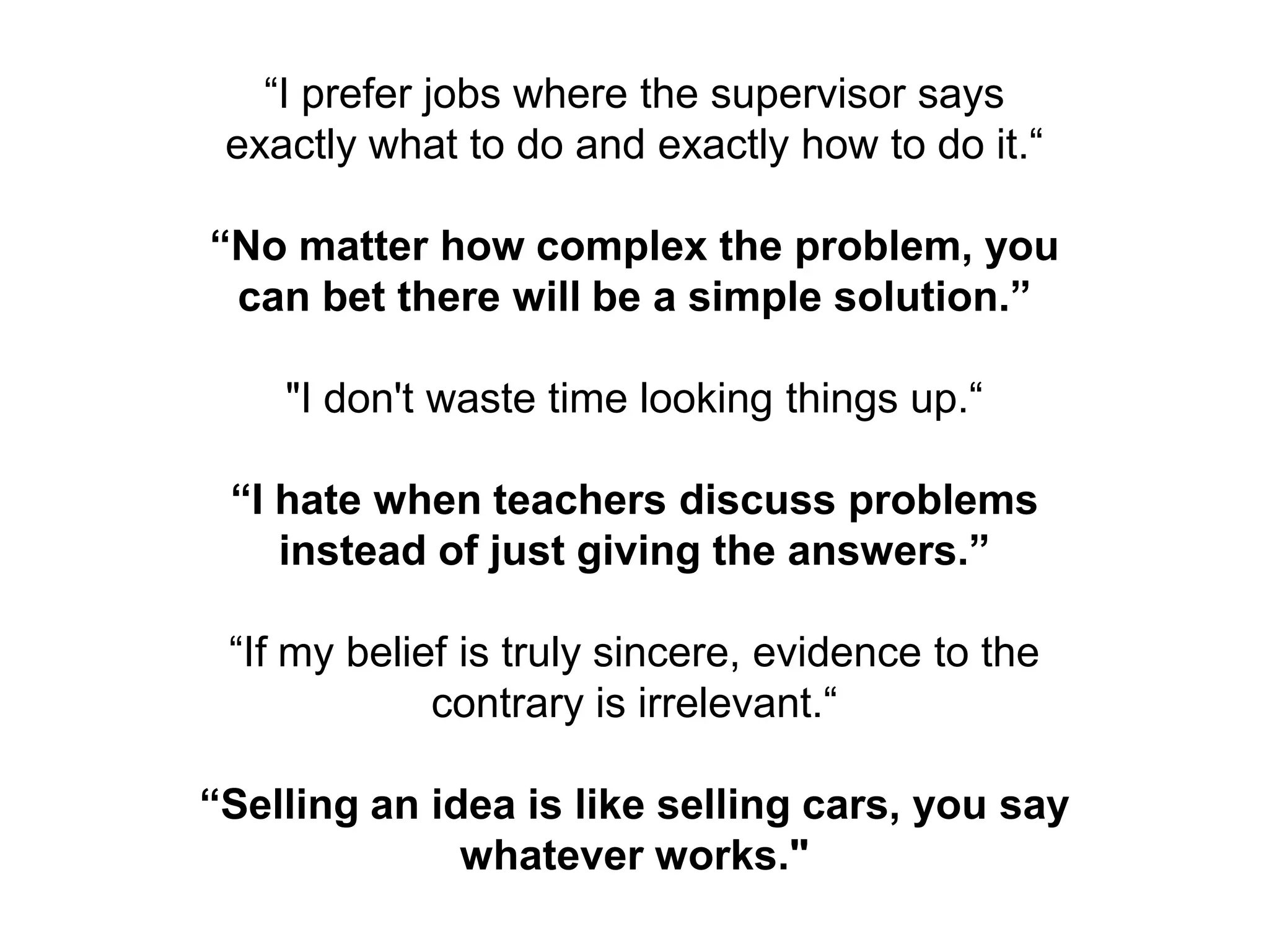 “I prefer jobs where the supervisor says
 exactly what to do and exactly how to do it.“

“No matter how complex the problem, you
 can bet there will be a simple solution.”

    "I don't waste time looking things up.“

 “I hate when teachers discuss problems
    instead of just giving the answers.”

 “If my belief is truly sincere, evidence to the
             contrary is irrelevant.“

“Selling an idea is like selling cars, you say
              whatever works."
 