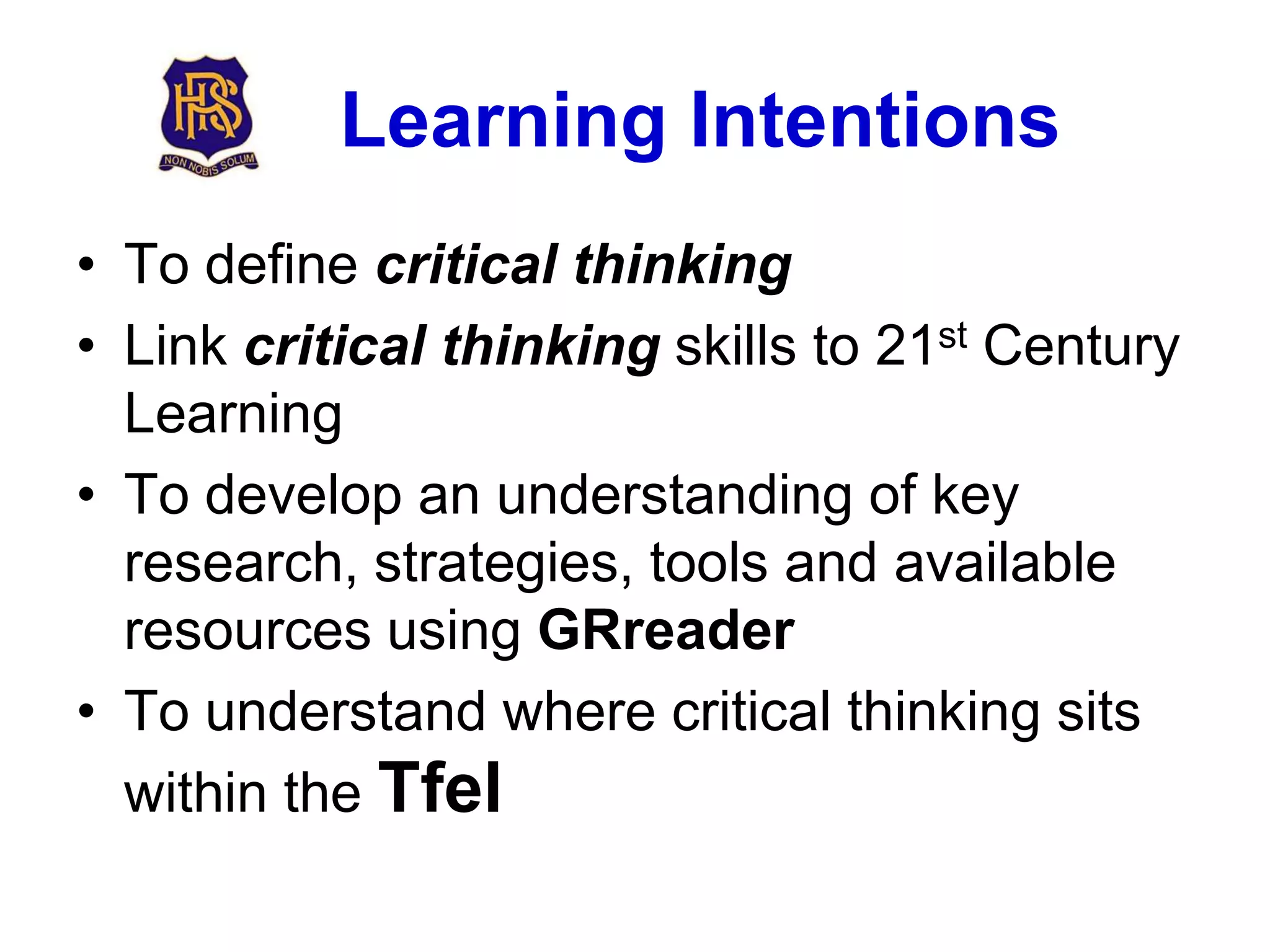 Learning Intentions
• To define critical thinking
• Link critical thinking skills to 21st Century
  Learning
• To develop an understanding of key
  research, strategies, tools and available
  resources using GRreader
• To understand where critical thinking sits
  within the Tfel
 