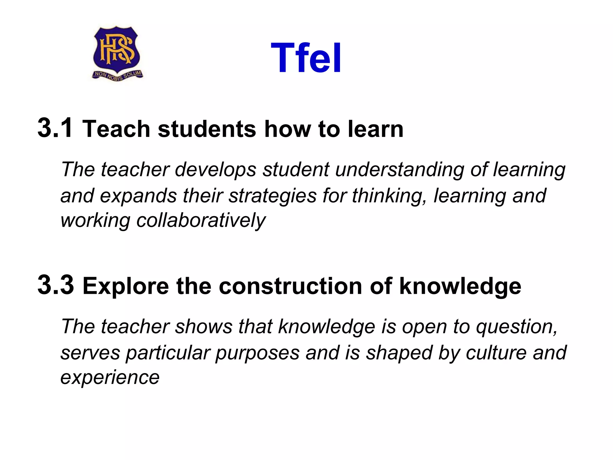 Tfel
3.1 Teach students how to learn
 The teacher develops student understanding of learning
 and expands their strategies for thinking, learning and
 working collaboratively


3.3 Explore the construction of knowledge
 The teacher shows that knowledge is open to question,
 serves particular purposes and is shaped by culture and
 experience
 