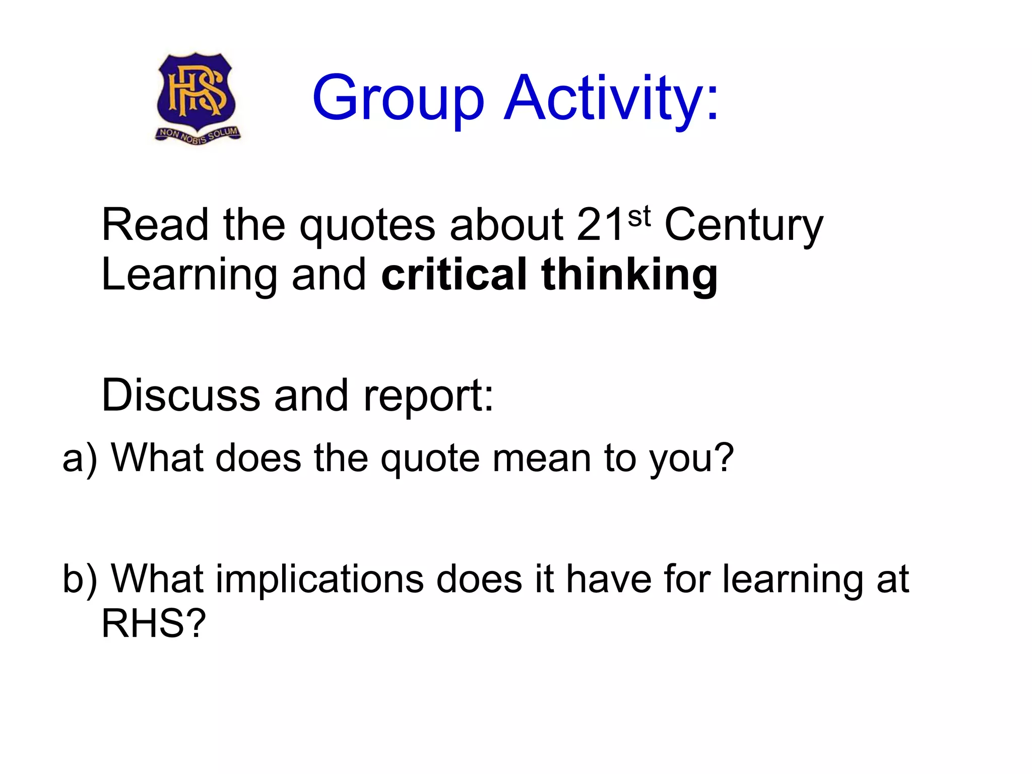 Group Activity:
  Read the quotes about 21st Century
  Learning and critical thinking

  Discuss and report:
a) What does the quote mean to you?


b) What implications does it have for learning at
  RHS?
 