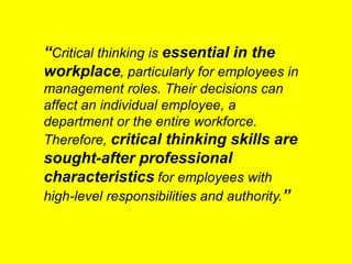“Critical thinking is essential in the
workplace, particularly for employees in
management roles. Their decisions can
affect an individual employee, a
department or the entire workforce.
Therefore, critical thinking skills are
sought-after professional
characteristics for employees with
high-level responsibilities and authority.”
 