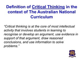 Definition of Critical Thinking in the
 context of The Australian National
              Curriculum

“Critical thinking is at the core of most intellectual
activity that involves students in learning to
recognise or develop an argument, use evidence in
support of that argument, draw reasoned
conclusions, and use information to solve
problems.”
 