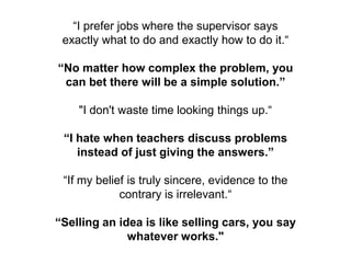 “I prefer jobs where the supervisor says
 exactly what to do and exactly how to do it.“

“No matter how complex the problem, you
 can bet there will be a simple solution.”

    "I don't waste time looking things up.“

 “I hate when teachers discuss problems
    instead of just giving the answers.”

 “If my belief is truly sincere, evidence to the
             contrary is irrelevant.“

“Selling an idea is like selling cars, you say
              whatever works."
 