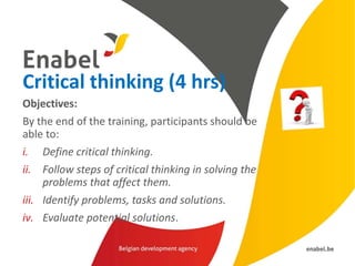 Critical thinking (4 hrs)
Objectives:
By the end of the training, participants should be
able to:
i. Define critical thinking.
ii. Follow steps of critical thinking in solving the
problems that affect them.
iii. Identify problems, tasks and solutions.
iv. Evaluate potential solutions.
 