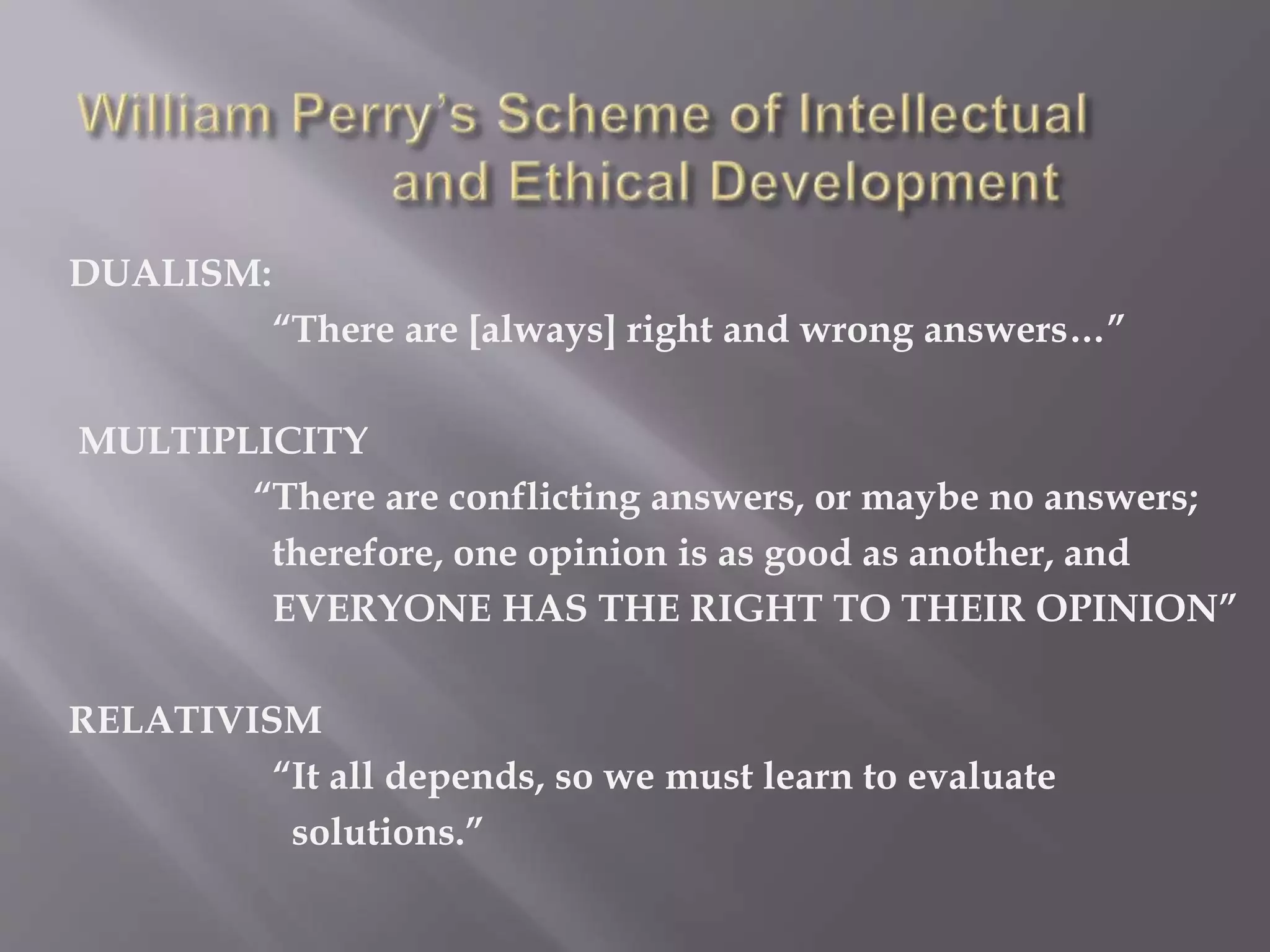 DUALISM:
“There are [always] right and wrong answers…”
MULTIPLICITY
“There are conflicting answers, or maybe no answers;
therefore, one opinion is as good as another, and
EVERYONE HAS THE RIGHT TO THEIR OPINION”
RELATIVISM
“It all depends, so we must learn to evaluate
solutions.”
 