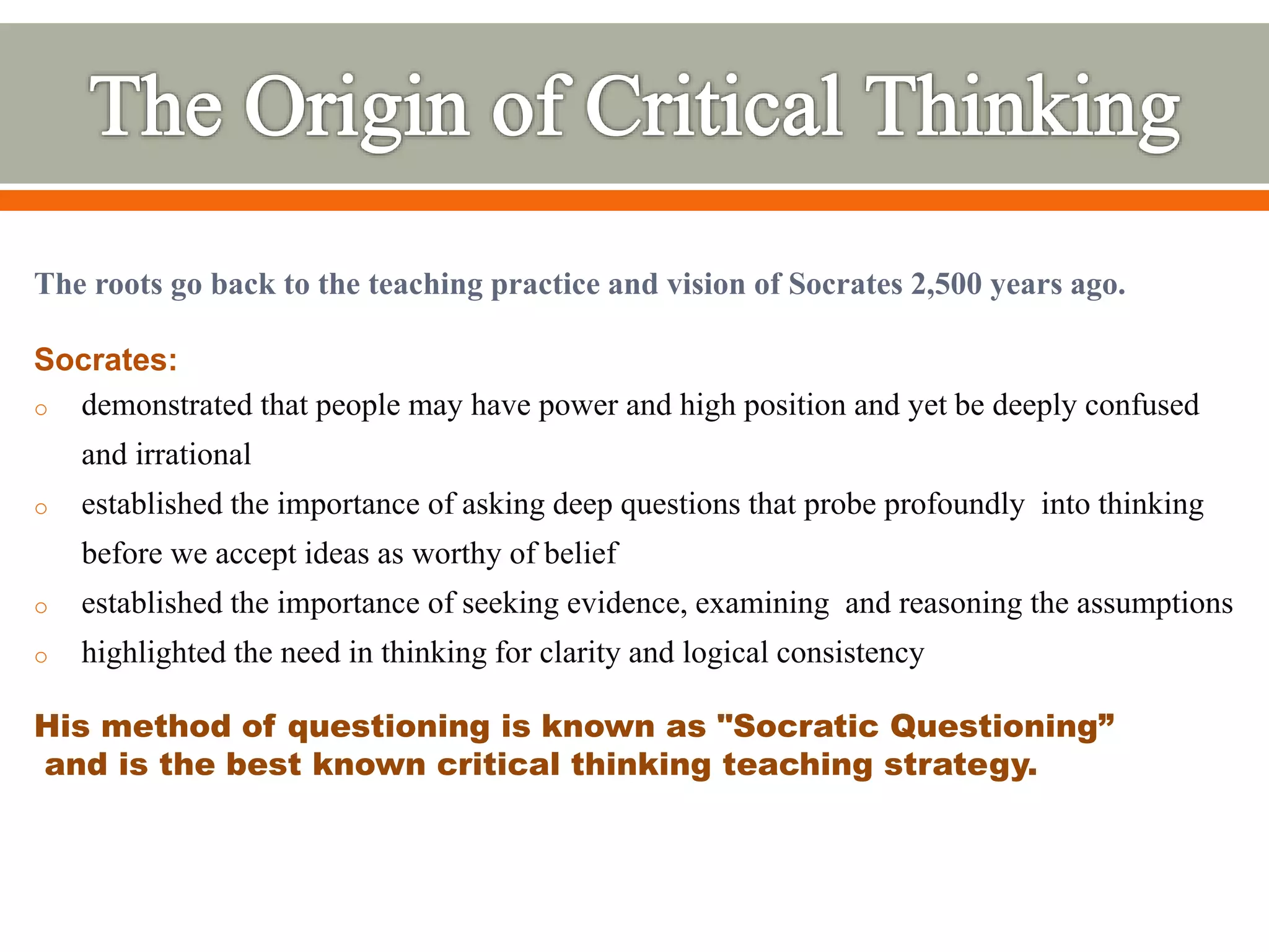 The roots go back to the teaching practice and vision of Socrates 2,500 years ago.
Socrates:
o demonstrated that people may have power and high position and yet be deeply confused
and irrational
o established the importance of asking deep questions that probe profoundly into thinking
before we accept ideas as worthy of belief
o established the importance of seeking evidence, examining and reasoning the assumptions
o highlighted the need in thinking for clarity and logical consistency
His method of questioning is known as "Socratic Questioning”
and is the best known critical thinking teaching strategy.
 