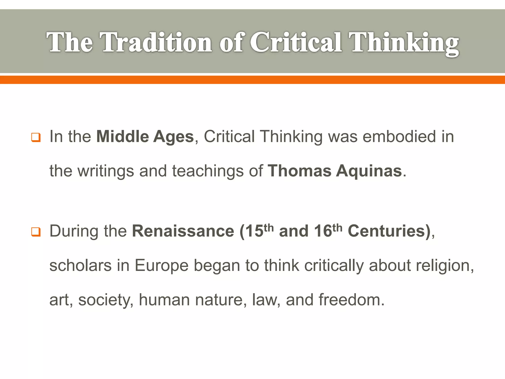  In the Middle Ages, Critical Thinking was embodied in
the writings and teachings of Thomas Aquinas.
 During the Renaissance (15th and 16th Centuries),
scholars in Europe began to think critically about religion,
art, society, human nature, law, and freedom.
 