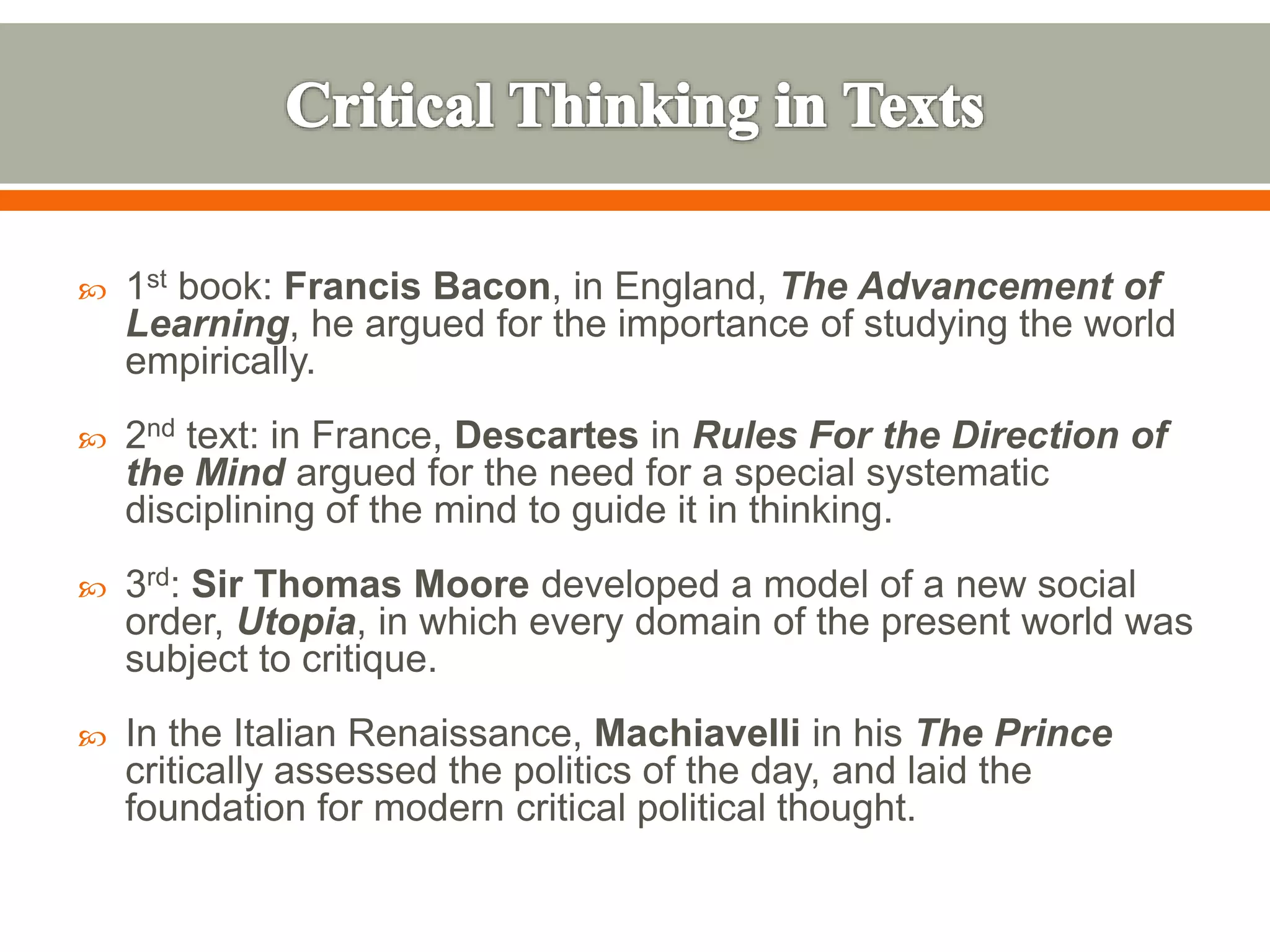  1st book: Francis Bacon, in England, The Advancement of
Learning, he argued for the importance of studying the world
empirically.
 2nd text: in France, Descartes in Rules For the Direction of
the Mind argued for the need for a special systematic
disciplining of the mind to guide it in thinking.
 3rd: Sir Thomas Moore developed a model of a new social
order, Utopia, in which every domain of the present world was
subject to critique.
 In the Italian Renaissance, Machiavelli in his The Prince
critically assessed the politics of the day, and laid the
foundation for modern critical political thought.
 