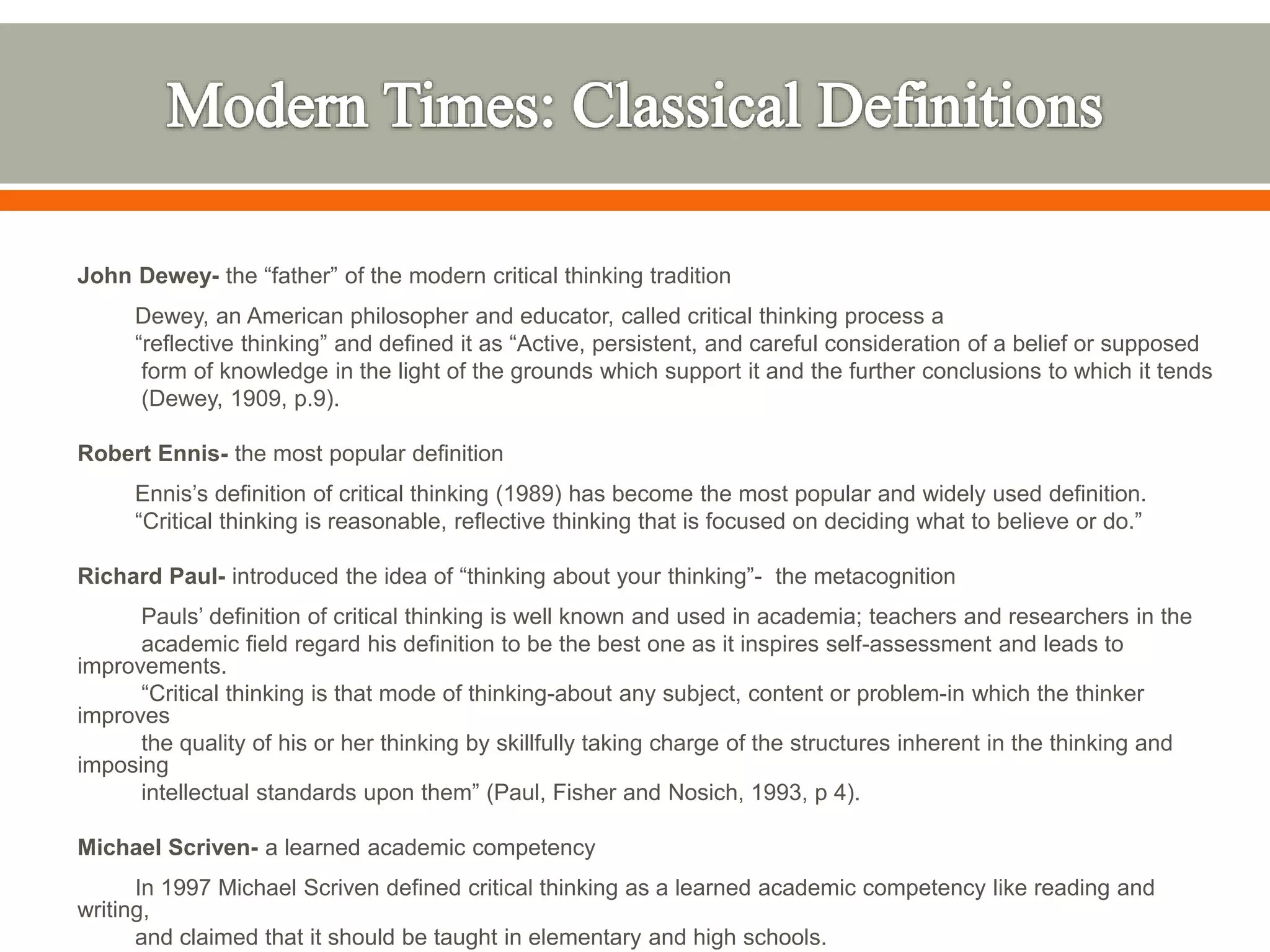 John Dewey- the “father” of the modern critical thinking tradition
Dewey, an American philosopher and educator, called critical thinking process a
“reflective thinking” and defined it as “Active, persistent, and careful consideration of a belief or supposed
form of knowledge in the light of the grounds which support it and the further conclusions to which it tends
(Dewey, 1909, p.9).
Robert Ennis- the most popular definition
Ennis’s definition of critical thinking (1989) has become the most popular and widely used definition.
“Critical thinking is reasonable, reflective thinking that is focused on deciding what to believe or do.”
Richard Paul- introduced the idea of “thinking about your thinking”- the metacognition
Pauls’ definition of critical thinking is well known and used in academia; teachers and researchers in the
academic field regard his definition to be the best one as it inspires self-assessment and leads to
improvements.
“Critical thinking is that mode of thinking-about any subject, content or problem-in which the thinker
improves
the quality of his or her thinking by skillfully taking charge of the structures inherent in the thinking and
imposing
intellectual standards upon them” (Paul, Fisher and Nosich, 1993, p 4).
Michael Scriven- a learned academic competency
In 1997 Michael Scriven defined critical thinking as a learned academic competency like reading and
writing,
and claimed that it should be taught in elementary and high schools.
 