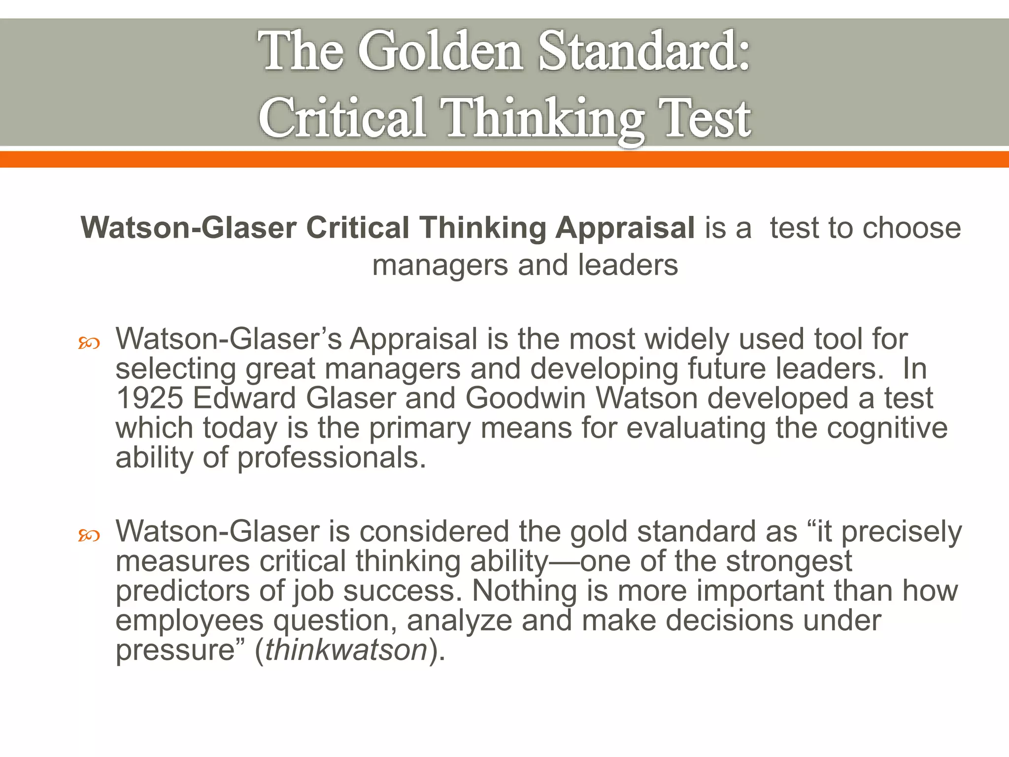 Watson-Glaser Critical Thinking Appraisal is a test to choose
managers and leaders
 Watson-Glaser’s Appraisal is the most widely used tool for
selecting great managers and developing future leaders. In
1925 Edward Glaser and Goodwin Watson developed a test
which today is the primary means for evaluating the cognitive
ability of professionals.
 Watson-Glaser is considered the gold standard as “it precisely
measures critical thinking ability—one of the strongest
predictors of job success. Nothing is more important than how
employees question, analyze and make decisions under
pressure” (thinkwatson).
 