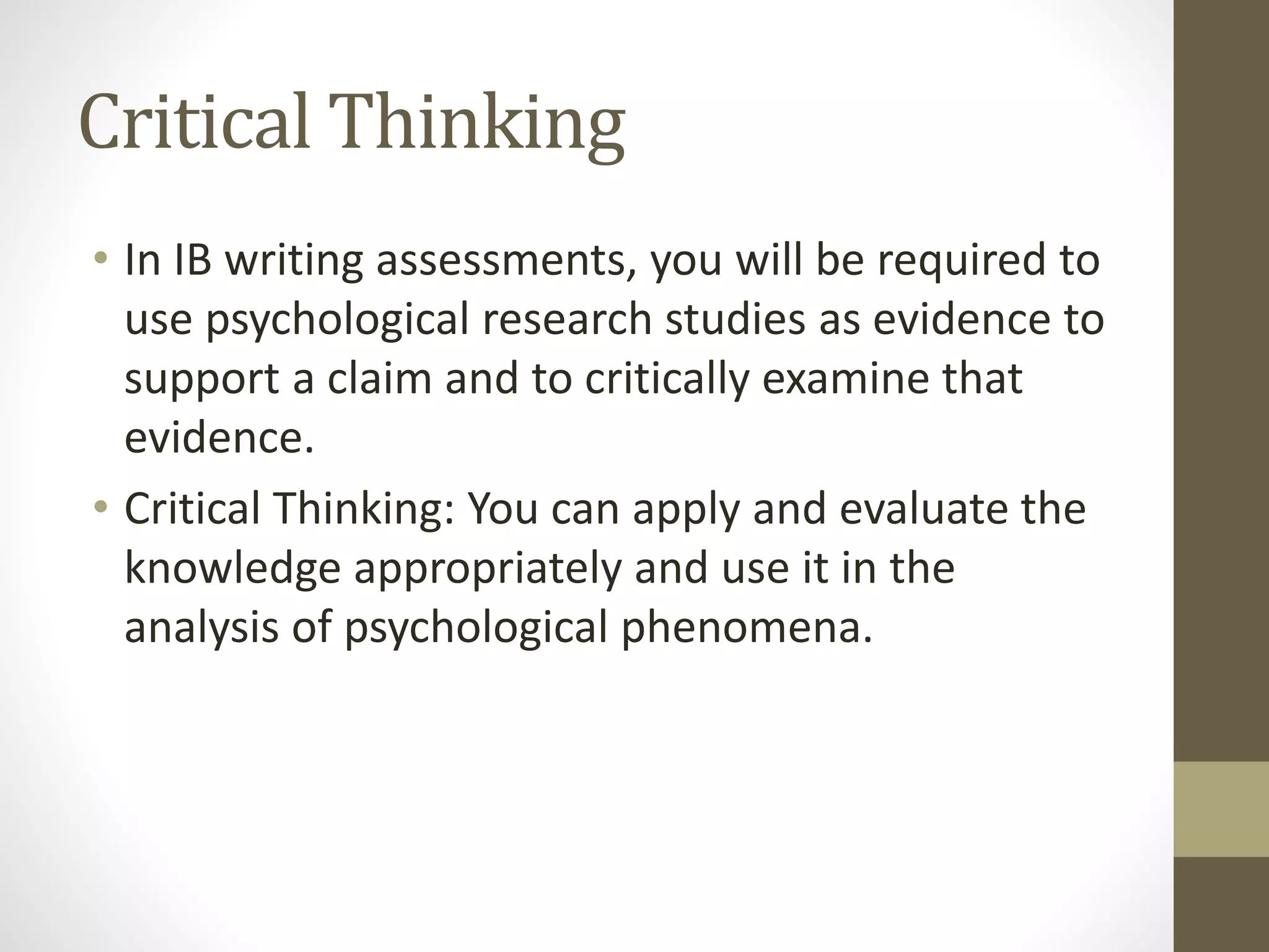 Critical Thinking
• In IB writing assessments, you will be required to
use psychological research studies as evidence to
support a claim and to critically examine that
evidence.
• Critical Thinking: You can apply and evaluate the
knowledge appropriately and use it in the
analysis of psychological phenomena.
 