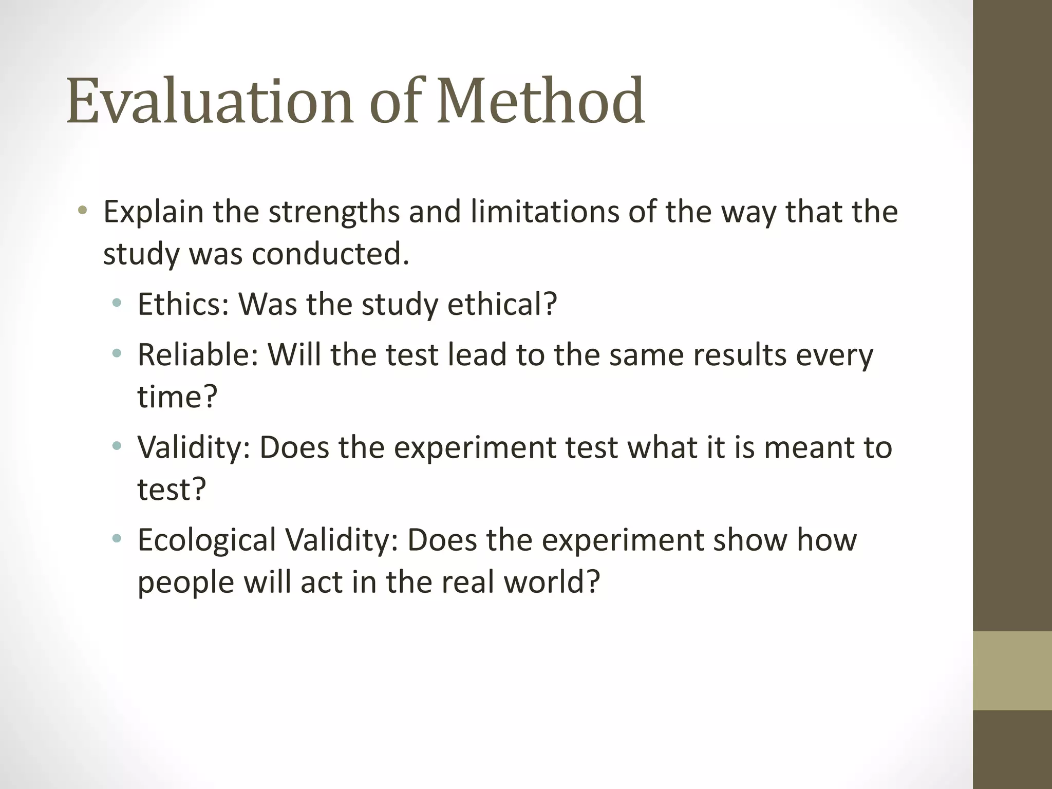 Evaluation of Method
• Explain the strengths and limitations of the way that the
study was conducted.
• Ethics: Was the study ethical?
• Reliable: Will the test lead to the same results every
time?
• Validity: Does the experiment test what it is meant to
test?
• Ecological Validity: Does the experiment show how
people will act in the real world?
 