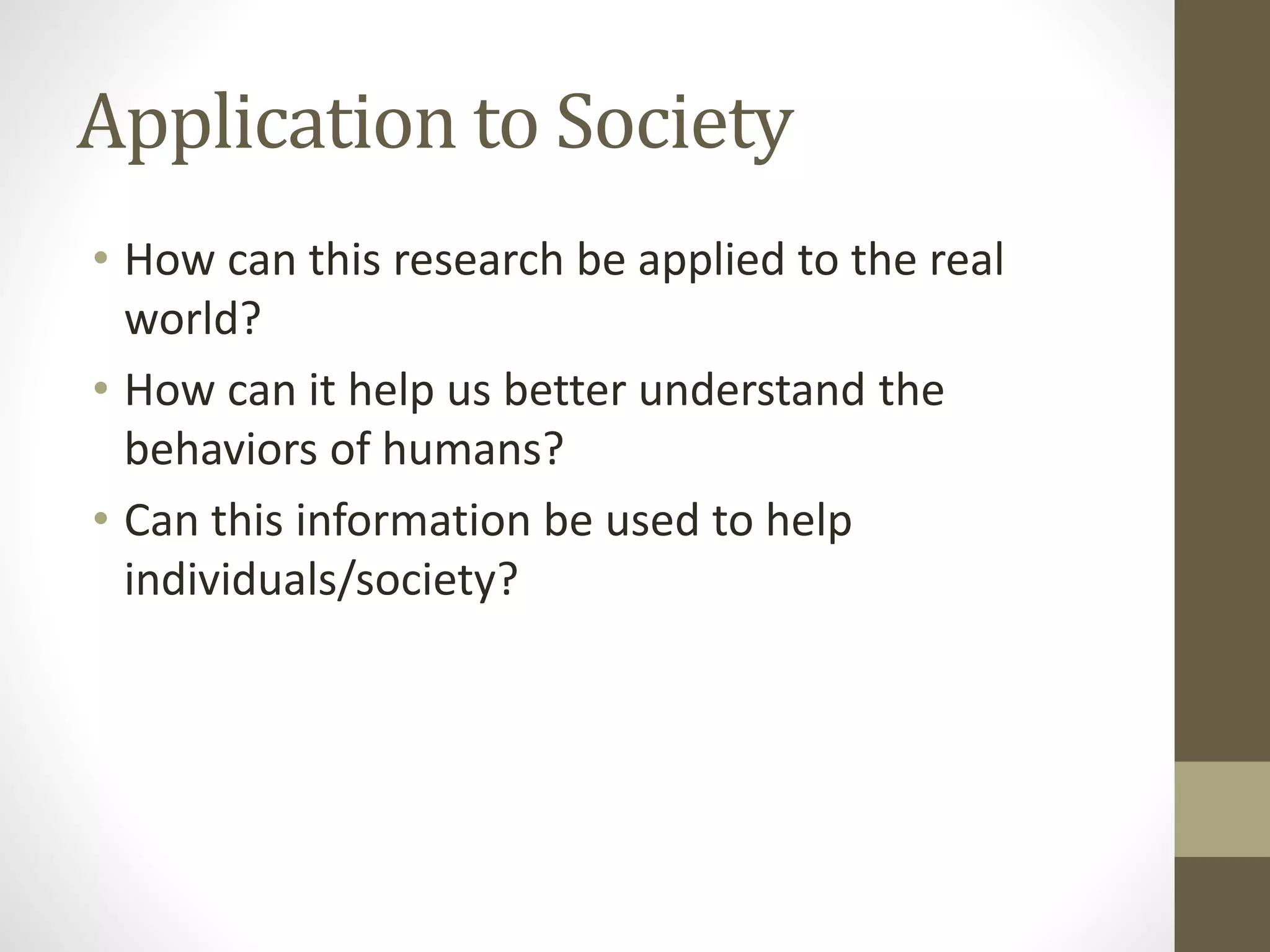 Application to Society
• How can this research be applied to the real
world?
• How can it help us better understand the
behaviors of humans?
• Can this information be used to help
individuals/society?
 