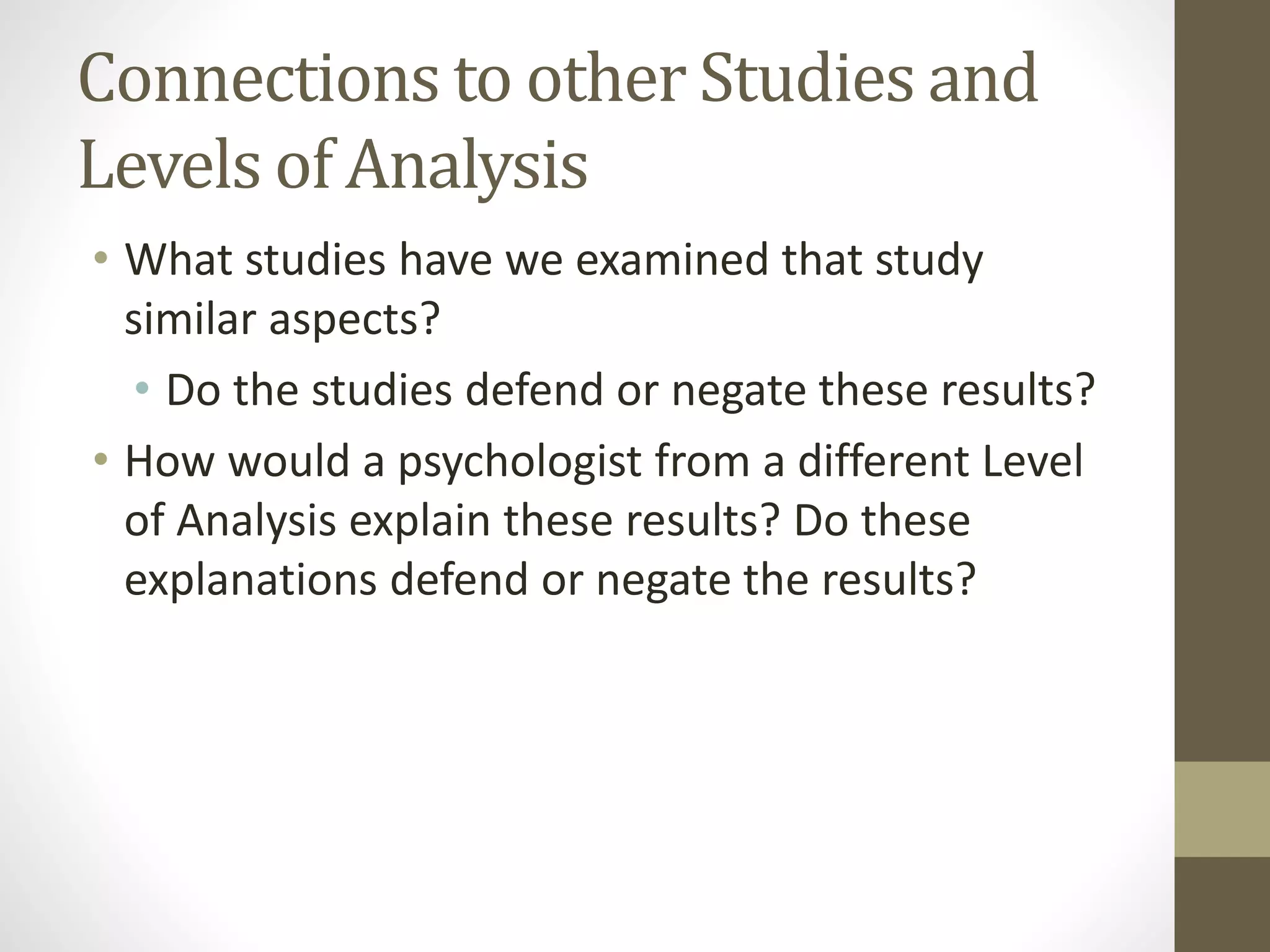 Connections to other Studies and
Levels of Analysis
• What studies have we examined that study
similar aspects?
• Do the studies defend or negate these results?
• How would a psychologist from a different Level
of Analysis explain these results? Do these
explanations defend or negate the results?
 
