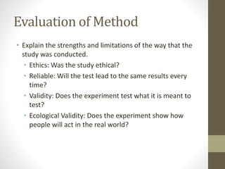 Evaluation of Method
• Explain the strengths and limitations of the way that the
study was conducted.
• Ethics: Was the study ethical?
• Reliable: Will the test lead to the same results every
time?
• Validity: Does the experiment test what it is meant to
test?
• Ecological Validity: Does the experiment show how
people will act in the real world?
 