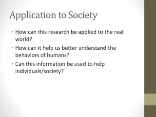 Application to Society
• How can this research be applied to the real
world?
• How can it help us better understand the
behaviors of humans?
• Can this information be used to help
individuals/society?
 