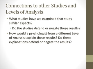 Connections to other Studies and
Levels of Analysis
• What studies have we examined that study
similar aspects?
• Do the studies defend or negate these results?
• How would a psychologist from a different Level
of Analysis explain these results? Do these
explanations defend or negate the results?
 