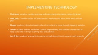 IMPLEMENTING TECHNOLOGY
• Photoshop: a student can take a picture and make changes to make a cartoon look real
• WebQuest: a student follows the directions of a webquest and learns more about the unit
plan
• Blogger: students interact with each other at school and at home through blogging websites
• Twitter: students interact and follow a twitter page made by their teacher for their class to
keep up to date on things revolving class and activities
• Arts & Bots: students’ arts and bots must be critically thought out in order to work properly
 