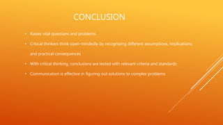 CONCLUSION
• Raises vital questions and problems
• Critical thinkers think open-mindedly by recognizing different assumptions, implications,
and practical consequences
• With critical thinking, conclusions are tested with relevant criteria and standards
• Communication is effective in figuring out solutions to complex problems
 