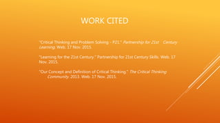 WORK CITED
"Critical Thinking and Problem Solving - P21." Partnership for 21st Century
Learning. Web. 17 Nov. 2015.
"Learning for the 21st Century." Partnership for 21st Century Skills. Web. 17
Nov. 2015.
"Our Concept and Definition of Critical Thinking." The Critical Thinking
Community. 2013. Web. 17 Nov. 2015.
 