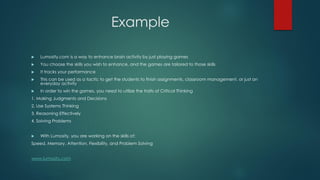 Example


Lumosity.com is a way to enhance brain activity by just playing games



You choose the skills you wish to enhance, and the games are tailored to those skills



It tracks your performance



This can be used as a tactic to get the students to finish assignments, classroom management, or just an
everyday activity



In order to win the games, you need to utilize the traits of Critical Thinking

1. Making Judgments and Decisions
2. Use Systems Thinking
3. Reasoning Effectively
4. Solving Problems



With Lumosity, you are working on the skills of:

Speed, Memory, Attention, Flexibility, and Problem Solving
www.lumosity.com

 