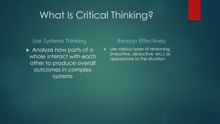 What Is Critical Thinking?
Use Systems Thinking

Analyze how parts of a
whole interact with each
other to produce overall
outcomes in complex
systems



Reason Effectively


Use various types of reasoning
(inductive, deductive, etc.) as
appropriate to the situation

 